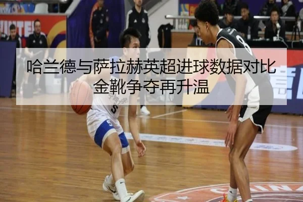 哈兰德与萨拉赫英超进球数据对比金靴争夺再升温