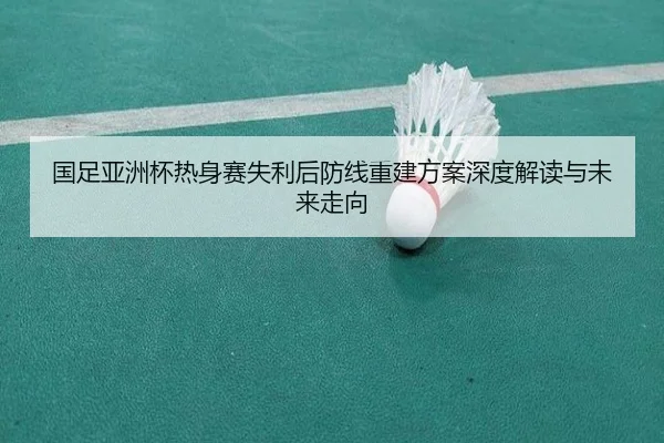 国足亚洲杯热身赛失利后防线重建方案深度解读与未来走向